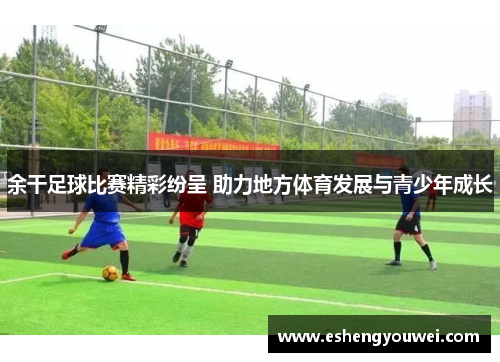 余干足球比赛精彩纷呈 助力地方体育发展与青少年成长