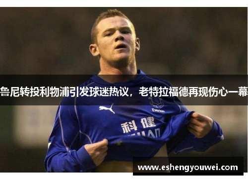 鲁尼转投利物浦引发球迷热议，老特拉福德再现伤心一幕