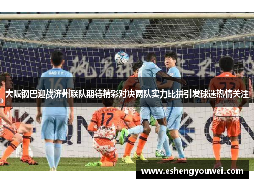 大阪钢巴迎战济州联队期待精彩对决两队实力比拼引发球迷热情关注